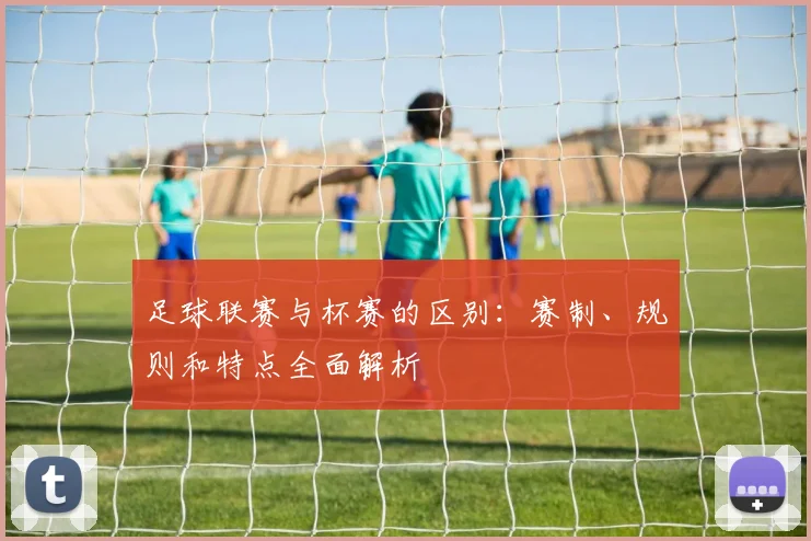 足球联赛与杯赛的区别：赛制、规则和特点全面解析
