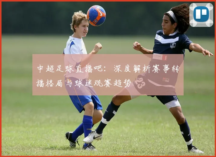 中超足球直播吧：深度解析赛事转播格局与球迷观赛趋势