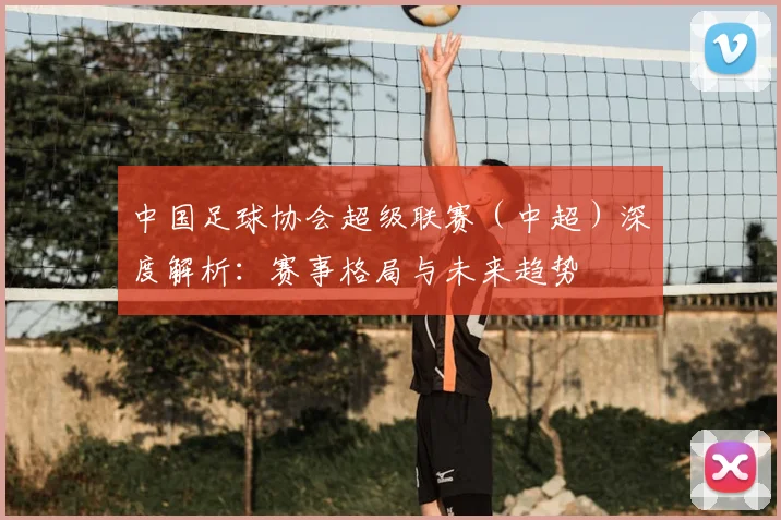 中国足球协会超级联赛（中超）深度解析：赛事格局与未来趋势