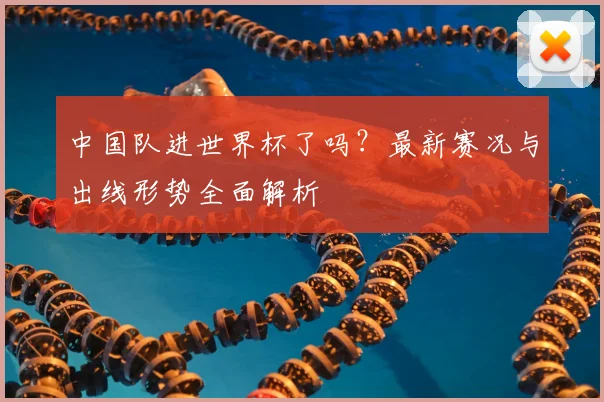 中国队进世界杯了吗？最新赛况与出线形势全面解析