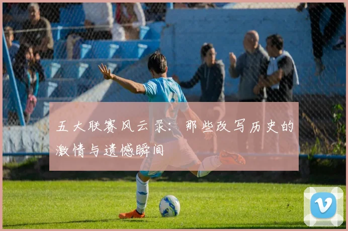 五大联赛风云录:那些改写历史的激情与遗憾瞬间