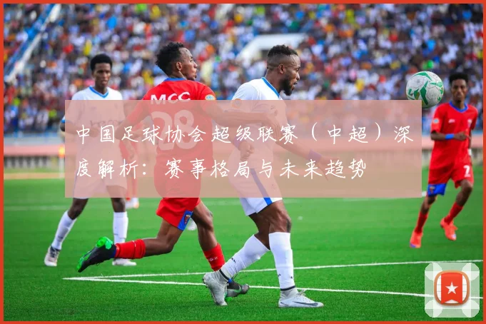 中国足球协会超级联赛（中超）深度解析：赛事格局与未来趋势
