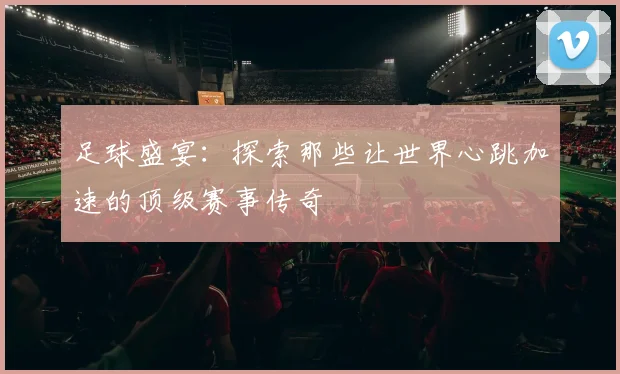 足球盛宴：探索那些让世界心跳加速的顶级赛事传奇